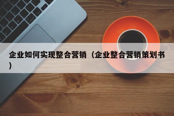 企业如何实现整合营销（企业整合营销策划书）