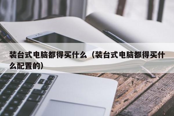 装台式电脑都得买什么（装台式电脑都得买什么配置的）